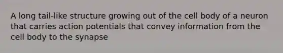 A long tail-like structure growing out of the cell body of a neuron that carries action potentials that convey information from the cell body to the synapse