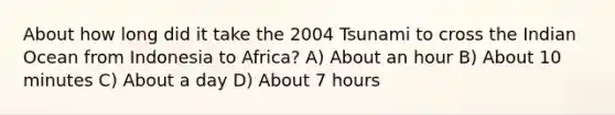 About how long did it take the 2004 Tsunami to cross the Indian Ocean from Indonesia to Africa? A) About an hour B) About 10 minutes C) About a day D) About 7 hours