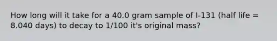 How long will it take for a 40.0 gram sample of I-131 (half life = 8.040 days) to decay to 1/100 it's original mass?