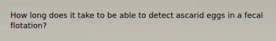 How long does it take to be able to detect ascarid eggs in a fecal flotation?