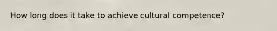 How long does it take to achieve cultural competence?