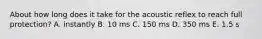 About how long does it take for the acoustic reflex to reach full protection? A. instantly B. 10 ms C. 150 ms D. 350 ms E. 1.5 s