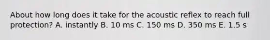 About how long does it take for the acoustic reflex to reach full protection? A. instantly B. 10 ms C. 150 ms D. 350 ms E. 1.5 s