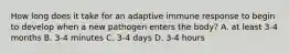 How long does it take for an adaptive immune response to begin to develop when a new pathogen enters the body? A. at least 3-4 months B. 3-4 minutes C. 3-4 days D. 3-4 hours