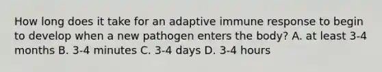 How long does it take for an adaptive immune response to begin to develop when a new pathogen enters the body? A. at least 3-4 months B. 3-4 minutes C. 3-4 days D. 3-4 hours