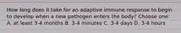 How long does it take for an adaptive immune response to begin to develop when a new pathogen enters the body? Choose one: A. at least 3-4 months B. 3-4 minutes C. 3-4 days D. 3-4 hours