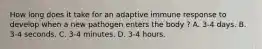 How long does it take for an adaptive immune response to develop when a new pathogen enters the body ? A. 3-4 days. B. 3-4 seconds. C. 3-4 minutes. D. 3-4 hours.