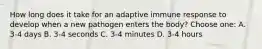 How long does it take for an adaptive immune response to develop when a new pathogen enters the body? Choose one: A. 3-4 days B. 3-4 seconds C. 3-4 minutes D. 3-4 hours