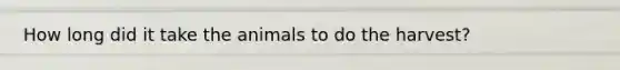 How long did it take the animals to do the harvest?