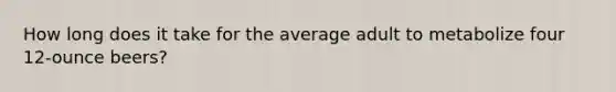 How long does it take for the average adult to metabolize four 12-ounce beers?