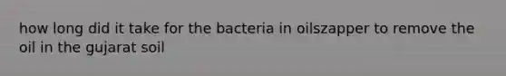 how long did it take for the bacteria in oilszapper to remove the oil in the gujarat soil