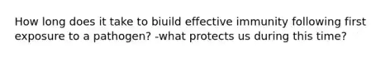 How long does it take to biuild effective immunity following first exposure to a pathogen? -what protects us during this time?