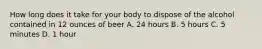 How long does it take for your body to dispose of the alcohol contained in 12 ounces of beer A. 24 hours B. 5 hours C. 5 minutes D. 1 hour