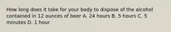 How long does it take for your body to dispose of the alcohol contained in 12 ounces of beer A. 24 hours B. 5 hours C. 5 minutes D. 1 hour