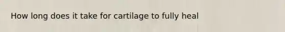 How long does it take for cartilage to fully heal