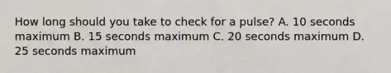 How long should you take to check for a pulse? A. 10 seconds maximum B. 15 seconds maximum C. 20 seconds maximum D. 25 seconds maximum