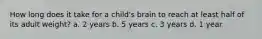 How long does it take for a child's brain to reach at least half of its adult weight? a. 2 years b. 5 years c. 3 years d. 1 year