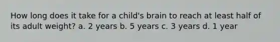 How long does it take for a child's brain to reach at least half of its adult weight? a. 2 years b. 5 years c. 3 years d. 1 year