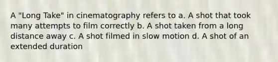 A "Long Take" in cinematography refers to a. A shot that took many attempts to film correctly b. A shot taken from a long distance away c. A shot filmed in slow motion d. A shot of an extended duration