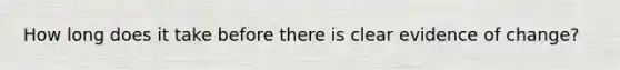 How long does it take before there is clear evidence of change?
