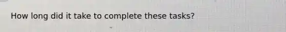 How long did it take to complete these tasks?