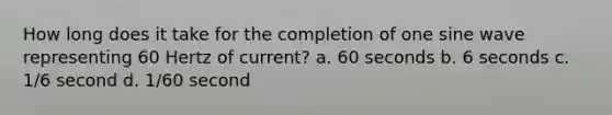 How long does it take for the completion of one sine wave representing 60 Hertz of current? a. 60 seconds b. 6 seconds c. 1/6 second d. 1/60 second