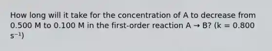 How long will it take for the concentration of A to decrease from 0.500 M to 0.100 M in the first-order reaction A → B? (k = 0.800 s⁻¹)