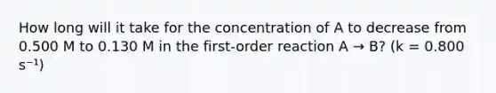 How long will it take for the concentration of A to decrease from 0.500 M to 0.130 M in the first-order reaction A → B? (k = 0.800 s⁻¹)