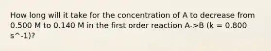 How long will it take for the concentration of A to decrease from 0.500 M to 0.140 M in the first order reaction A->B (k = 0.800 s^-1)?