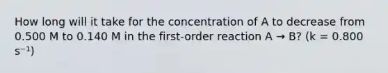 How long will it take for the concentration of A to decrease from 0.500 M to 0.140 M in the first-order reaction A → B? (k = 0.800 s⁻¹)