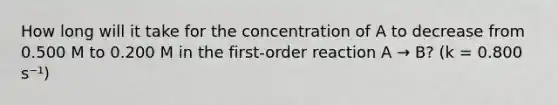 How long will it take for the concentration of A to decrease from 0.500 M to 0.200 M in the first-order reaction A → B? (k = 0.800 s⁻¹)