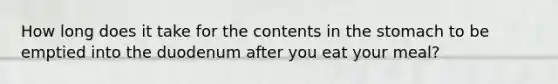 How long does it take for the contents in <a href='https://www.questionai.com/knowledge/kLccSGjkt8-the-stomach' class='anchor-knowledge'>the stomach</a> to be emptied into the duodenum after you eat your meal?