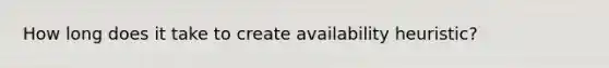 How long does it take to create availability heuristic?