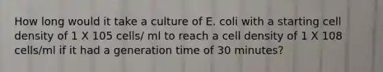 How long would it take a culture of E. coli with a starting cell density of 1 X 105 cells/ ml to reach a cell density of 1 X 108 cells/ml if it had a generation time of 30 minutes?