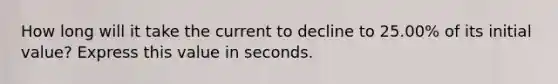 How long will it take the current to decline to 25.00% of its initial value? Express this value in seconds.