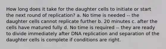 How long does it take for the daughter cells to initiate or start the next round of replication? a. No time is needed -- the daughter cells cannot replicate further b. 20 minutes c. after the cells have matured fully d. No time is required -- they are ready to divide immediately after DNA replication and separation of the daughter cells is complete if conditions are right.