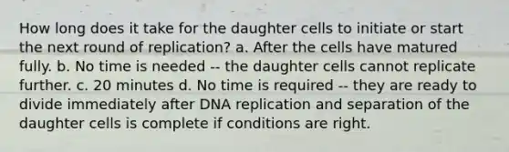 How long does it take for the daughter cells to initiate or start the next round of replication? a. After the cells have matured fully. b. No time is needed -- the daughter cells cannot replicate further. c. 20 minutes d. No time is required -- they are ready to divide immediately after DNA replication and separation of the daughter cells is complete if conditions are right.