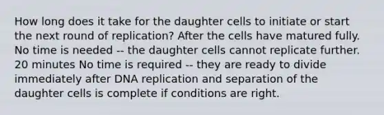 How long does it take for the daughter cells to initiate or start the next round of replication? After the cells have matured fully. No time is needed -- the daughter cells cannot replicate further. 20 minutes No time is required -- they are ready to divide immediately after DNA replication and separation of the daughter cells is complete if conditions are right.