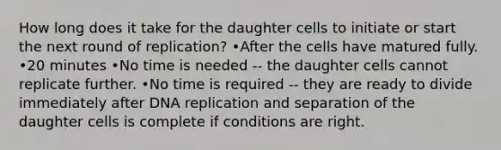 How long does it take for the daughter cells to initiate or start the next round of replication? •After the cells have matured fully. •20 minutes •No time is needed -- the daughter cells cannot replicate further. •No time is required -- they are ready to divide immediately after DNA replication and separation of the daughter cells is complete if conditions are right.