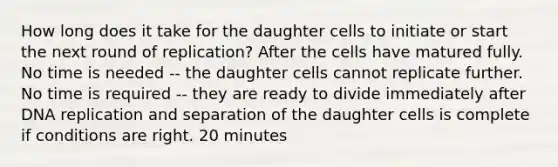 How long does it take for the daughter cells to initiate or start the next round of replication? After the cells have matured fully. No time is needed -- the daughter cells cannot replicate further. No time is required -- they are ready to divide immediately after DNA replication and separation of the daughter cells is complete if conditions are right. 20 minutes