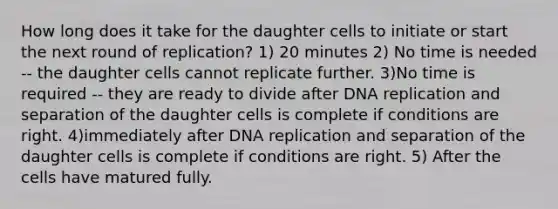 How long does it take for the daughter cells to initiate or start the next round of replication? 1) 20 minutes 2) No time is needed -- the daughter cells cannot replicate further. 3)No time is required -- they are ready to divide after DNA replication and separation of the daughter cells is complete if conditions are right. 4)immediately after DNA replication and separation of the daughter cells is complete if conditions are right. 5) After the cells have matured fully.