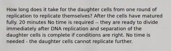 How long does it take for the daughter cells from one round of replication to replicate themselves? After the cells have matured fully. 20 minutes No time is required -- they are ready to divide immediately after DNA replication and separation of the daughter cells is complete if conditions are right. No time is needed - the daughter cells cannot replicate further.