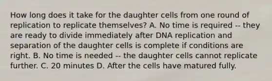 How long does it take for the daughter cells from one round of replication to replicate themselves? A. No time is required -- they are ready to divide immediately after <a href='https://www.questionai.com/knowledge/kofV2VQU2J-dna-replication' class='anchor-knowledge'>dna replication</a> and separation of the daughter cells is complete if conditions are right. B. No time is needed -- the daughter cells cannot replicate further. C. 20 minutes D. After the cells have matured fully.