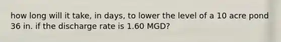 how long will it take, in days, to lower the level of a 10 acre pond 36 in. if the discharge rate is 1.60 MGD?