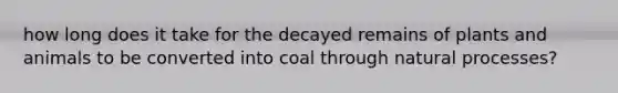 how long does it take for the decayed remains of plants and animals to be converted into coal through natural processes?