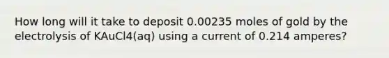 How long will it take to deposit 0.00235 moles of gold by the electrolysis of KAuCl4(aq) using a current of 0.214 amperes?