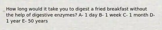 How long would it take you to digest a fried breakfast without the help of <a href='https://www.questionai.com/knowledge/kK14poSlmL-digestive-enzymes' class='anchor-knowledge'>digestive enzymes</a>? A- 1 day B- 1 week C- 1 month D- 1 year E- 50 years