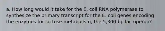 a. How long would it take for the E. coli RNA polymerase to synthesize the primary transcript for the E. coli genes encoding the enzymes for lactose metabolism, the 5,300 bp lac operon?