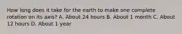 How long does it take for the earth to make one complete rotation on its axis? A. About 24 hours B. About 1 month C. About 12 hours D. About 1 year