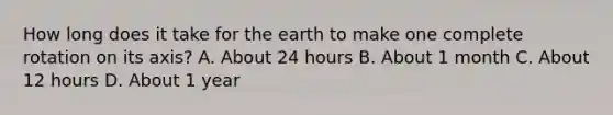 How long does it take for the earth to make one complete rotation on its axis? A. About 24 hours B. About 1 month C. About 12 hours D. About 1 year